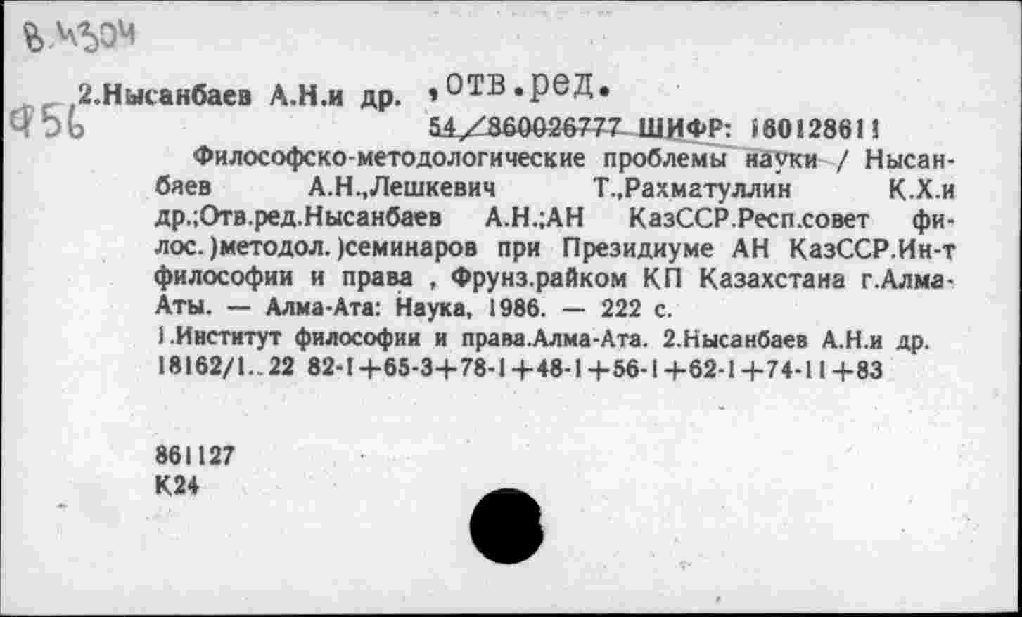 ﻿2.Нысанбаев А.Н.и др. »ОТВ.реД.
Ч 5 О	54У 860026777 Ш И ФР: $60128611
Философско-методологические проблемы науки / Нысан-баев А.Н.,Лешкевич	Т.,Рахматуллин	К.Х.и
др.;Отв.ред.Нысанбаев А.Н.;АН КазССР.Респ.совет фи-лос. )методол. )семинаров при Президиуме АН КазССР.Ин-т философии и права , Фрунз.райком КП Казахстана г.Алма-Аты. — Алма-Ата: Наука, 1986. — 222 с.
1.Институт философии и права.Алма-Ата. 2.Нысанбаев А.Н.и др. 18162/1.. 22 82-14-65-34-78-14-48-14-56-14-62-1+74-114-83
861127 К24